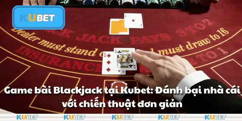 Game bài Blackjack tại Kubet: Đánh bại nhà cái với chiến thuật đơn giản